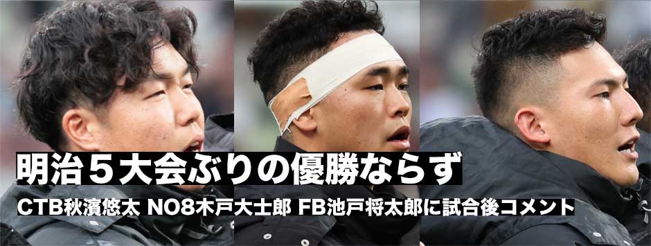 明治、５大会ぶりの日本一ならず―CTB秋濱悠太・NO8木戸大士郎・FB池戸将太郎に訊く